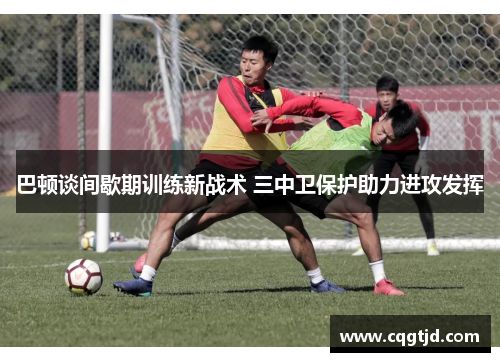 巴顿谈间歇期训练新战术 三中卫保护助力进攻发挥